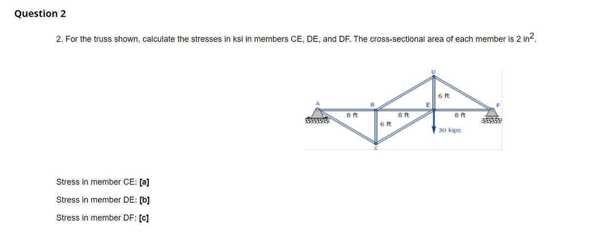 Question 2
2. For the truss shown, calculate the stresses in ksi in members CE, DE, and DF. The cross-sectional area of each member is 2 in2.
6 ft
B
E
8 ft
8 ft
8ft
6 ft
30 kips
Stress in member CE: [a]
Stress in member DE: [b]
Stress in member DF: [c]
