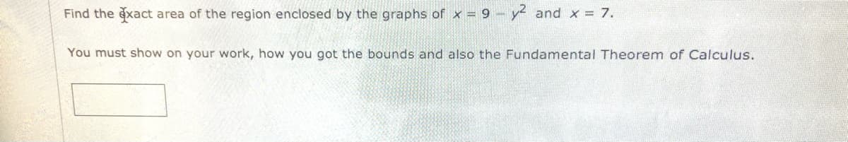 Find the exact area of the region enclosed by the graphs of x = 9 y and x 7.
You must show on your work, how you got the bounds and also the Fundamental Theorem of Calculus.
