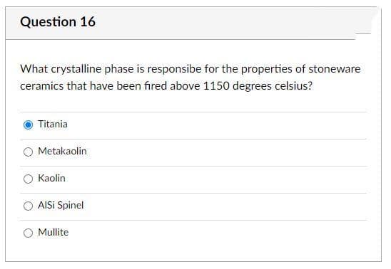 Question 16
What crystalline phase is responsibe for the properties of stoneware
ceramics that have been fired above 1150 degrees celsius?
Titania
Metakaolin
Kaolin
AISi Spinel
Mullite