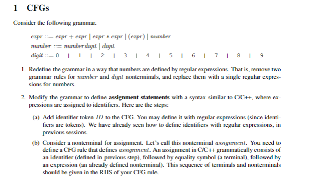 1 CFGS
Consider the following grammar.
erpr := erpr + expr | erpr + erpr|(crpr) | number
number := number digit | digit
digit := 0 I 1 | 21 3I 4I5I 6I7 | 8 I 9
1. Redefine the grammar in a way that numbers are defined by regular expressions. That is, remove two
grammar rules for number and digit nonterminals, and replace them with a single regular expres-
sions for numbers.
2. Modify the grammar to define assignment statements with a syntax similar to C/C+, where ex-
pressions are assigned to identifiers. Here are the steps:
(a) Add identifier token ID to the CFG. You may define it with regular expressions (since identi-
fiers are tokens). We have already seen how to define identifiers with regular expressions, in
previous sessions.
(b) Consider a nonterminal for assignment. Let's call this nonterminal assignment. You need to
define a CFG rule that defines assignment. An assignment in C/C+ grammatically consists of
an identifier (defined in previous step), folowed by equality symbol (a terminal), followed by
an expression (an already defined nonterminal). This sequence of terminals and nonterminals
should be given in the RHS of your CFG rule.
