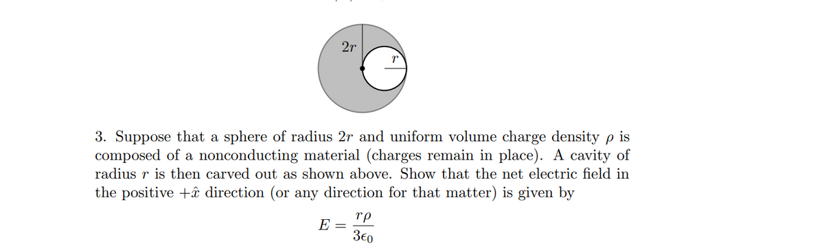 2r
3. Suppose that a sphere of radius 2r and uniform volume charge density p is
composed of a nonconducting material (charges remain in place). A cavity of
radius r is then carved out as shown above. Show that the net electric field in
the positive +ââ direction (or any direction for that matter) is given by
rp
E =
3e0
