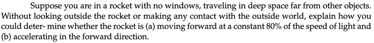 Suppose you are in a rocket with no windows, traveling in deep space far from other objects.
Without looking outside the rocket or making any contact with the outside world, explain how you
could deter- mine whether the rocket is (a) moving forward at a constant 80% of the speed of light and
(b) accelerating in the forward direction.