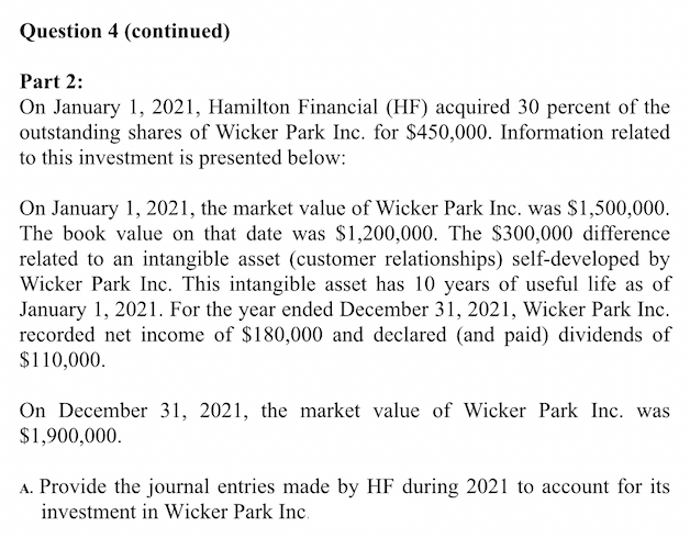 Question 4 (continued)
Part 2:
On January 1, 2021, Hamilton Financial (HF) acquired 30 percent of the
outstanding shares of Wicker Park Inc. for $450,000. Information related
to this investment is presented below:
On January 1, 2021, the market value of Wicker Park Inc. was $1,500,000.
The book value on that date was $1,200,000. The $300,000 difference
related to an intangible asset (customer relationships) self-developed by
Wicker Park Inc. This intangible asset has 10 years of useful life as of
January 1, 2021. For the year ended December 31, 2021, Wicker Park Inc.
recorded net income of $180,000 and declared (and paid) dividends of
$110,000.
On December 31, 2021, the market value of Wicker Park Inc. was
$1,900,000.
A. Provide the journal entries made by HF during 2021 to account for its
investment in Wicker Park Inc.
