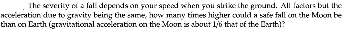 The severity of a fall depends on your speed when you strike the ground. All factors but the
acceleration due to gravity being the same, how many times higher could a safe fall on the Moon be
than on Earth (gravitational acceleration on the Moon is about 1/6 that of the Earth)?
