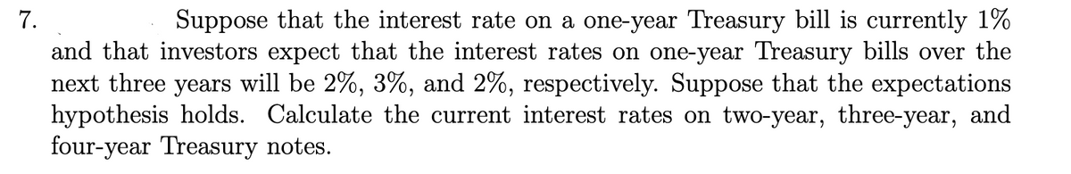 7.
Suppose that the interest rate on a one-year Treasury bill is currently 1%
and that investors expect that the interest rates on one-year Treasury bills over the
next three years will be 2%, 3%, and 2%, respectively. Suppose that the expectations
hypothesis holds. Calculate the current interest rates on two-year, three-year, and
four-year Treasury notes.