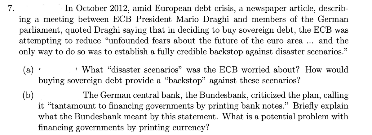 7.
In October 2012, amid European debt crisis, a newspaper article, describ-
ing a meeting between ECB President Mario Draghi and members of the German
parliament, quoted Draghi saying that in deciding to buy sovereign debt, the ECB was
attempting to reduce “unfounded fears about the future of the euro area ... and the
only way to do so was to establish a fully credible backstop against disaster scenarios."
(a) ·
What "disaster scenarios" was the ECB worried about? How would
buying sovereign debt provide a "backstop" against these scenarios?
(b)
The German central bank, the Bundesbank, criticized the plan, calling
it "tantamount to financing governments by printing bank notes." Briefly explain
what the Bundesbank meant by this statement. What is a potential problem with
financing governments by printing currency?