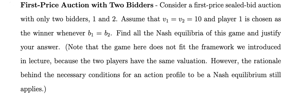 First-Price Auction with Two Bidders - Consider a first-price sealed-bid auction
=
with only two bidders, 1 and 2. Assume that V₁ = V2 : 10 and player 1 is chosen as
the winner whenever b₁ = b₂. Find all the Nash equilibria of this game and justify
your answer. (Note that the game here does not fit the framework we introduced
in lecture, because the two players have the same valuation. However, the rationale
behind the necessary conditions for an action profile to be a Nash equilibrium still
applies.)