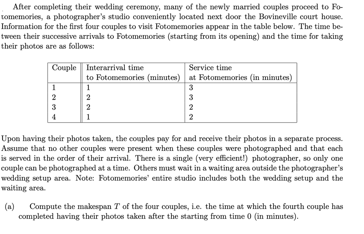 After completing their wedding ceremony, many of the newly married couples proceed to Fo-
tomemories, a photographer's studio conveniently located next door the Bovineville court house.
Information for the first four couples to visit Fotomemories appear in the table below. The time be-
tween their successive arrivals to Fotomemories (starting from its opening) and the time for taking
their photos are as follows:
Couple
1
23 H
4
Interarrival time
Service time
to Fotomemories (minutes) at Fotomemories (in minutes)
1
3
3
2
2
221
Upon having their photos taken, the couples pay for and receive their photos in a separate process.
Assume that no other couples were present when these couples were photographed and that each
is served in the order of their arrival. There is a single (very efficient!) photographer, so only one
couple can be photographed at a time. Others must wait in a waiting area outside the photographer's
wedding setup area. Note: Fotomemories' entire studio includes both the wedding setup and the
waiting area.
(a) Compute the makespan T of the four couples, i.e. the time at which the fourth couple has
completed having their photos taken after the starting from time 0 (in minutes).