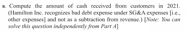 B. Compute the amount of cash received from customers in 2021.
(Hamilton Inc. recognizes bad debt expense under SG&A expenses [i.e.,
other expenses] and not as a subtraction from revenue.) [Note: You can
solve this question independently from Part A]
