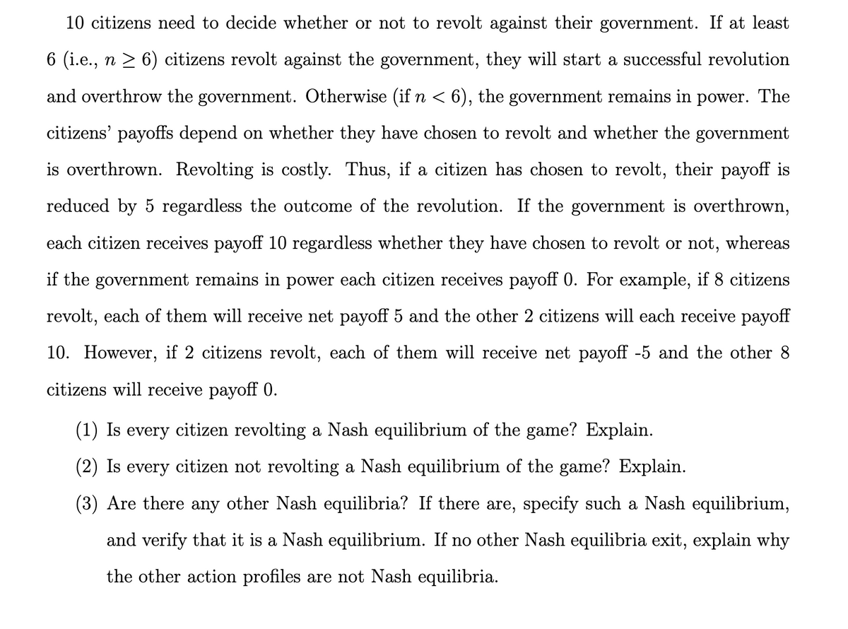 10 citizens need to decide whether or not to revolt against their government. If at least
6 (i.e., n ≥ 6) citizens revolt against the government, they will start a successful revolution
and overthrow the government. Otherwise (if n < 6), the government remains in power. The
citizens' payoffs depend on whether they have chosen to revolt and whether the government
is overthrown. Revolting is costly. Thus, if a citizen has chosen to revolt, their payoff is
reduced by 5 regardless the outcome of the revolution. If the government is overthrown,
each citizen receives payoff 10 regardless whether they have chosen to revolt or not, whereas
if the government remains in power each citizen receives payoff 0. For example, if 8 citizens
revolt, each of them will receive net payoff 5 and the other 2 citizens will each receive payoff
10. However, if 2 citizens revolt, each of them will receive net payoff -5 and the other 8
citizens will receive payoff 0.
(1) Is every citizen revolting a Nash equilibrium of the game? Explain.
(2) Is every citizen not revolting a Nash equilibrium of the game? Explain.
(3) Are there any other Nash equilibria? If there are, specify such a Nash equilibrium,
and verify that it is a Nash equilibrium. If no other Nash equilibria exit, explain why
the other action profiles are not Nash equilibria.