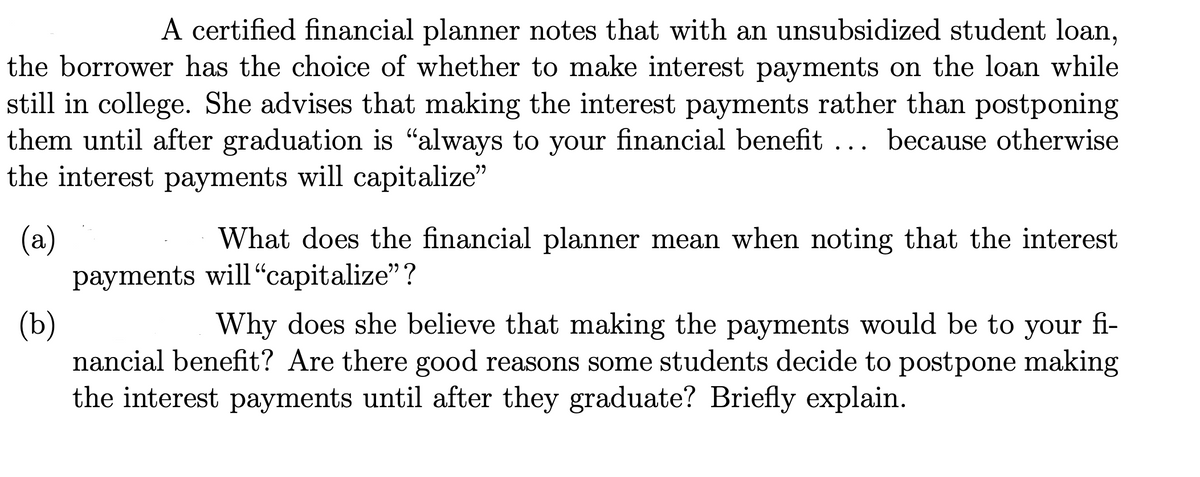 A certified financial planner notes that with an unsubsidized student loan,
the borrower has the choice of whether to make interest payments on the loan while
still in college. She advises that making the interest payments rather than postponing
them until after graduation is "always to your financial benefit ... because otherwise
the interest payments will capitalize"
(a)
(b)
Why does she believe that making the payments would be to your fi-
nancial benefit? Are there good reasons some students decide to postpone making
the interest payments until after they graduate? Briefly explain.
What does the financial planner mean when noting that the interest
payments will "capitalize"?