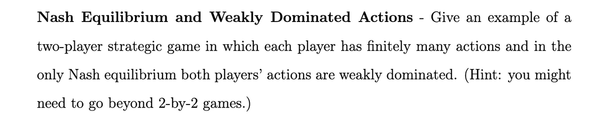 Nash Equilibrium and Weakly Dominated Actions Give an example of a
two-player strategic game in which each player has finitely many actions and in the
only Nash equilibrium both players' actions are weakly dominated. (Hint: you might
need to go beyond 2-by-2 games.)
