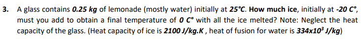 3. A glass contains 0.25 kg of lemonade (mostly water) initially at 25°C. How much ice, initially at -20 C°,
must you add to obtain a final temperature of 0 c° with all the ice melted? Note: Neglect the heat
capacity of the glass. (Heat capacity of ice is 2100 J/kg.K , heat of fusion for water is 334x10 J/kg)
