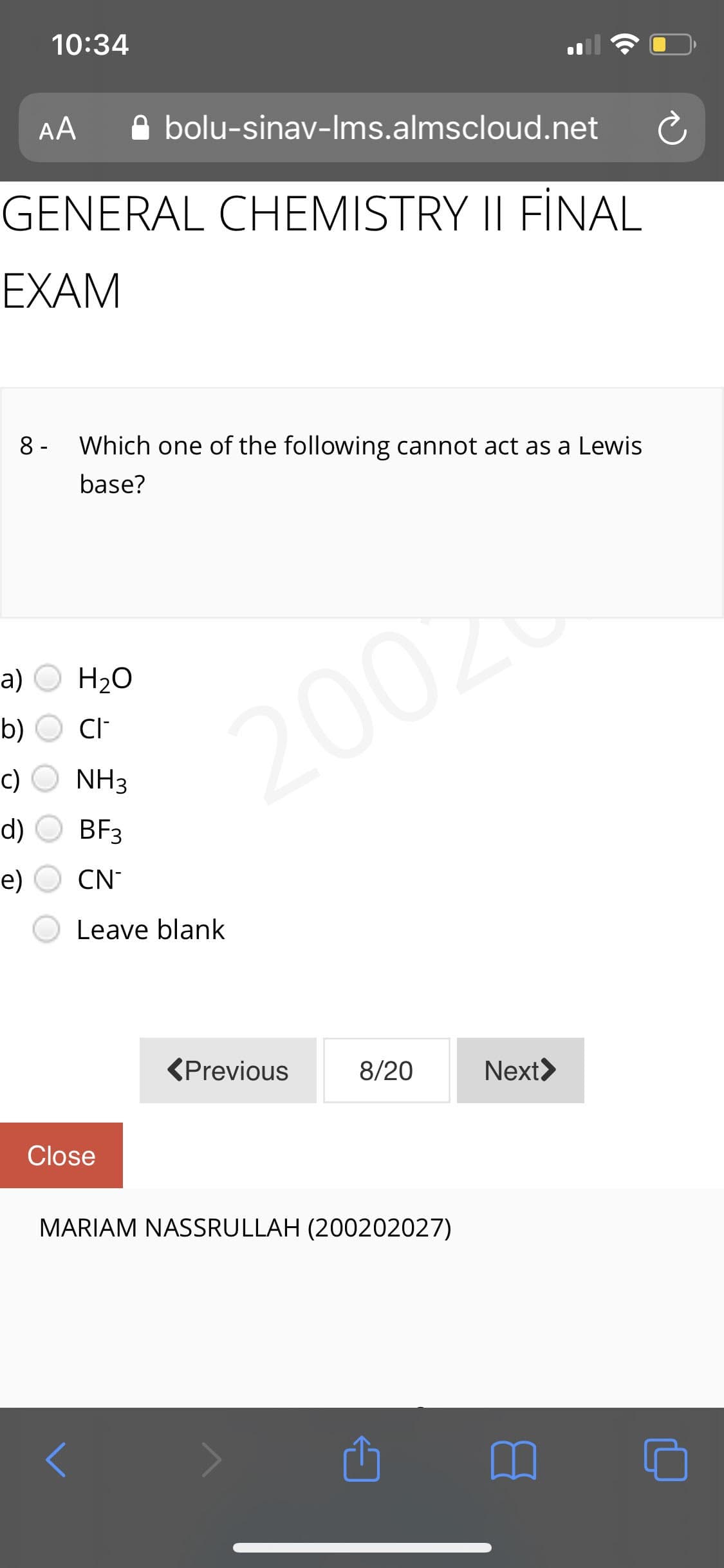 10:34
AA
A bolu-sinav-Ims.almscloud.net
GENERAL CHEMISTRY II FİNAL
EXAM
8 -
Which one of the following cannot act as a Lewis
base?
a)
H20
2002
b)
CI
c)
NH3
d)
BF3
е)
CN-
Leave blank
<Previous
8/20
Next>
Close
MARIAM NASSRULLAH (200202027)
