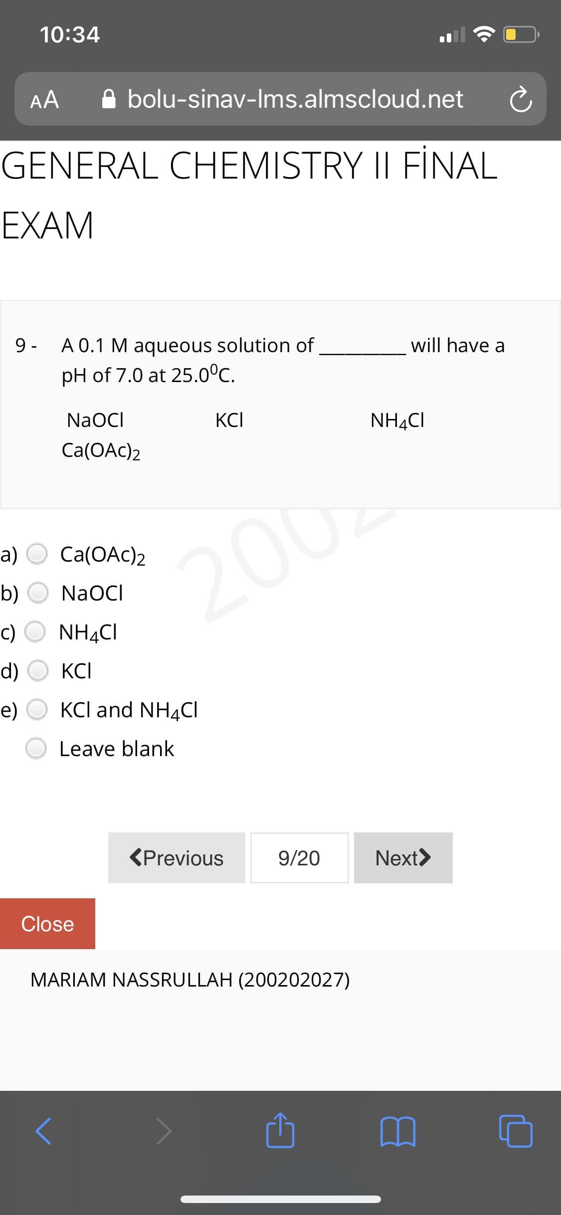 10:34
AA
A bolu-sinav-Ims.almscloud.net
GENERAL CHEMISTRY II FİNAL
EXAM
9 -
A 0.1 M aqueous solution of
will have a
pH of 7.0 at 25.0°C.
NaOCI
KCI
NH4CI
Ca(OAc)2
а) О Са(ОАc)2
2002
b)
NaOCI
c)
NH4CI
d)
KCI
e)
KCl and NH4CI
Leave blank
(Previous
9/20
Next>
Close
MARIAM NASSRULLAH (200202027)
