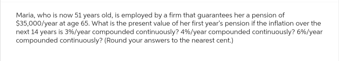 Maria, who is now 51 years old, is employed by a firm that guarantees her a pension of
$35,000/year at age 65. What is the present value of her first year's pension if the inflation over the
next 14 years is 3%/year compounded continuously? 4%/year compounded continuously? 6%/year
compounded continuously? (Round your answers to the nearest cent.)