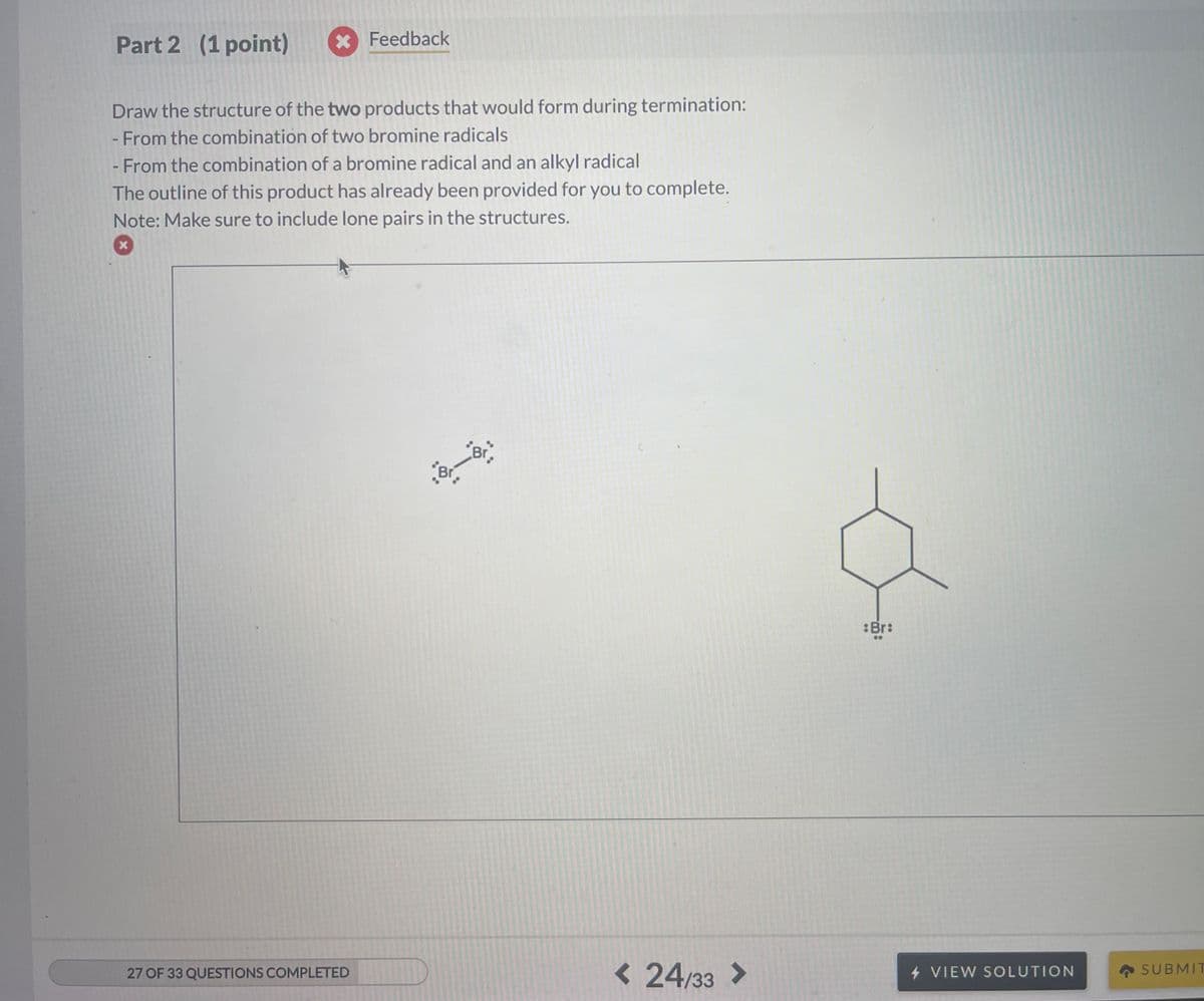 Part 2 (1 point)
* Feedback
Draw the structure of the two products that would form during termination:
- From the combination of two bromine radicals
- From the combination of a bromine radical and an alkyl radical
The outline of this product has already been provided for you to complete.
Note: Make sure to include lone pairs in the structures.
x
Br
Br
:Br:
27 OF 33 QUESTIONS COMPLETED
< 24/33 >
4 VIEW SOLUTION
SUBMIT
