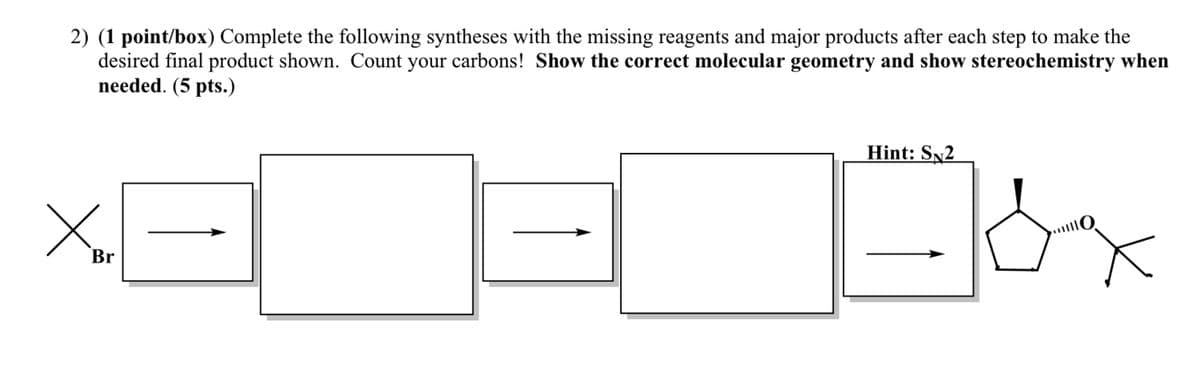 2) (1 point/box) Complete the following syntheses with the missing reagents and major products after each step to make the
desired final product shown. Count your carbons! Show the correct molecular geometry and show stereochemistry when
needed. (5 pts.)
Хо
Br
Hint: SN2