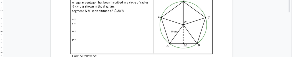 A regular pentagon has been inscribed in a circle of radius
8 cm, as shown in the diagram.
Segment NM is an altitude of AANB.
a =
n =
8 cm
M
Find the following:

