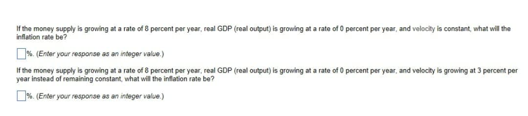 If the money supply is growing at a rate of 8 percent per year, real GDP (real output) is growing at a rate of 0 percent per year, and velocity is constant, what will the
inflation rate be?
%. (Enter your response as an integer value.)
If the money supply is growing at a rate of 8 percent per year, real GDP (real output) is growing at a rate of 0 percent per year, and velocity is growing at 3 percent per
year instead of remaining constant, what will the inflation rate be?
%. (Enter your response as an integer value.)