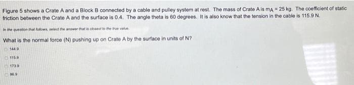 Figure 5 shows a Crate A and a Block B connected by a cable and pulley system at rest. The mass of Crate A is mA = 25 kg. The coefficient of static
friction between the Crate A and the surface is 0.4. The angle theta is 60 degrees. It is also know that the tension in the cable is 115.9 N.
in the question that folows, select the answer that is obsest e the true vate.
What is the normal force (N) pushing up on Crate A by the surface in units of N?
144 9
115.9
1739
86.9
