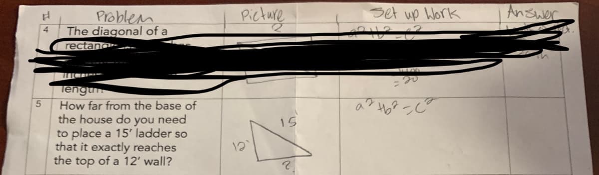 H
Problem
4 The diagonal of a
rectand
5
lengur
How far from the base of
the house do you need
to place a 15' ladder so
that it exactly reaches
the top of a 12' wall?
Picture
15
?
Set up Work
42112_62
20
a² +6²-²
а
Answer