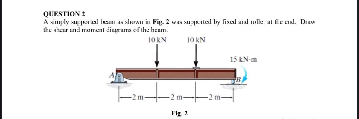 QUESTION 2
A simply supported beam as shown in Fig. 2 was supported by fixed and roller at the end. Draw
the shear and moment diagrams of the beam.
10 kN
A
m
2 m-
10 kN
Fig. 2
2
2 m-
15 kN-m
B