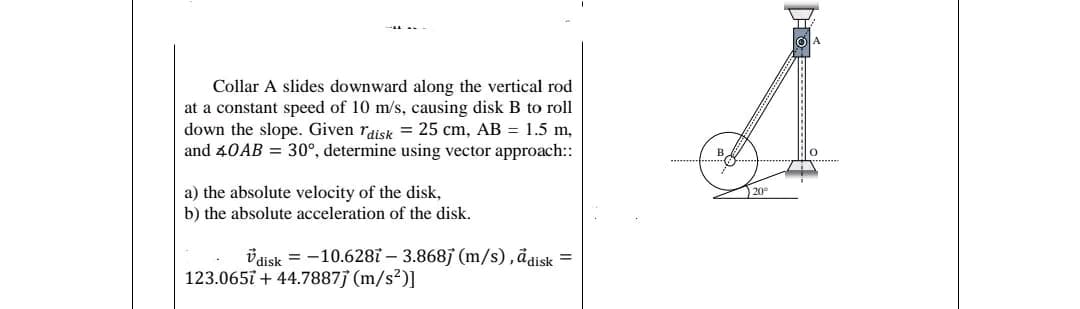 Collar A slides downward along the vertical rod
at a constant speed of 10 m/s, causing disk B to roll
down the slope. Given Tdisk = 25 cm, AB = 1.5 m,
and 40AB = 30°, determine using vector approach::
a) the absolute velocity of the disk,
b) the absolute acceleration of the disk.
disk = -10.6287 – 3.868j (m/s), adisk =
123.0657 +44.7887j (m/s²)]
20⁰
g...