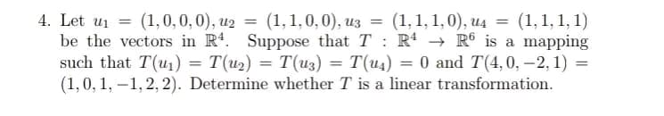 4. Let u₁ = (1,0, 0, 0), u2 = (1, 1, 0, 0), u3 = (1,1,1,0), u4 = (1, 1, 1, 1)
be the vectors in R4. Suppose that TR4 → R6 is a mapping
such that T(u₁) = T(u2) = T(U3) = T(u4) = 0 and T(4, 0, -2, 1) =
(1, 0, 1,-1,2, 2). Determine whether T is a linear transformation.