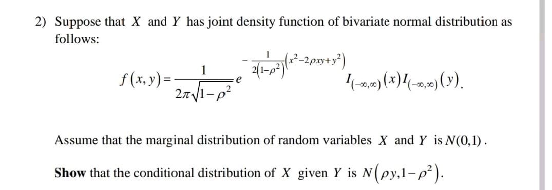 2) Suppose that X and Y has joint density function of bivariate normal distribution as
follows:
1
27√1-p²
f(x, y) = -
e
1
{( x²_2pxy + y²)
2(1-0²) (18²2-
I(-20,00) (x)(-0,10) (Y).
Assume that the marginal distribution of random variables X and Y is N(0,1).
Show that the conditional distribution of X given Y is N(py,1-p²).