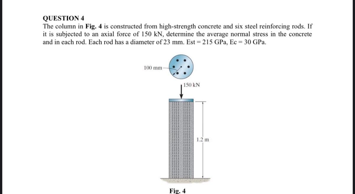 QUESTION 4
The column in Fig. 4 is constructed from high-strength concrete and six steel reinforcing rods. If
it is subjected to an axial force of 150 kN, determine the average normal stress in the concrete
and in each rod. Each rod has a diameter of 23 mm. Est = 215 GPa, Ec = 30 GPa.
100 mm
150 kN
Fig. 4
1.2 m