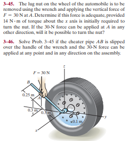 3-45. The lug nut on the wheel of the automobile is to be
removed using the wrench and applying the vertical force of
F = 30 N at A. Determine if this force is adequate, provided
14 N-m of torque about the x axis is initially required to
turn the nut. If the 30-N force can be applied at A in any
other direction, will it be possible to turn the nut?
3-46. Solve Prob. 3–45 if the cheater pipe AB is slipped
over the handle of the wrench and the 30-N force can be
applied at any point and in any direction on the assembly.
F = 30 N
0.25 m
03my
0.5 m
0.1 my
