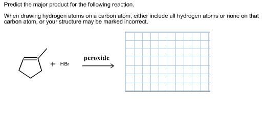 Predict the major product for the following reaction.
When drawing hydrogen atoms on a carbon atom, either include all hydrogen atoms or none on that
carbon atom, or your structure may be marked incorrect
peroxide
+HBr
