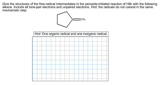 Give the structures of the free-radical intermediates in the peroxide-initiated reaction of HBr with the following
alkene. Include all lone-pair electrons and unpaired electrons. Hint: the radicals do not coexist in the same
mechanistic step.
сCH2
Hint: One organic radical and one inorganic radical.
