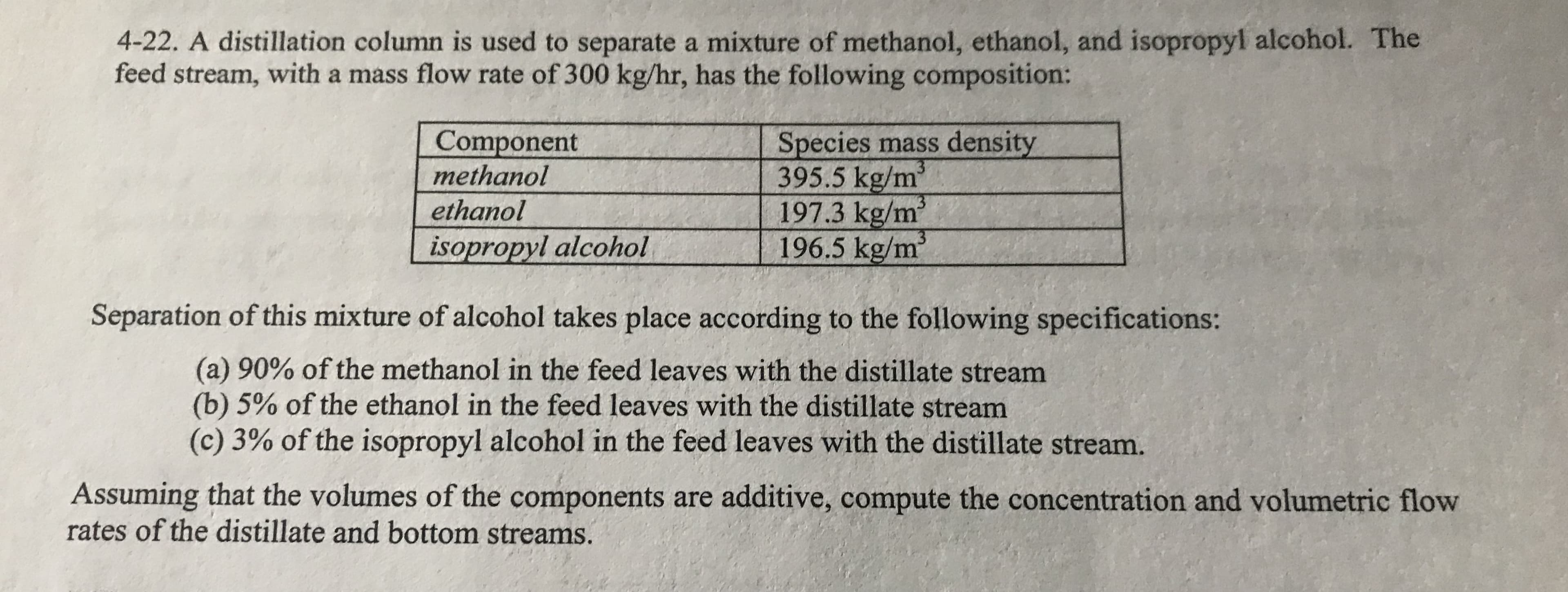 4-22. A distillation column is used to separate a mixture of methanol, ethanol, and isopropyl alcohol. The
feed stream, with a mass flow rate of 300 kg/hr, has the following composition:
Component
methanol
Species mass density
3
395.5 kg/m
3
197.3 kg/m
ethanol
13
196.5 kg/m
isopropyl alcohol
Separation of this mixture of alcohol takes place according to the following specifications:
(a) 90% of the methanol in the feed leaves with the distillate stream
(b) 5% of the ethanol in the feed leaves with the distillate stream
(c) 3% of the isopropyl alcohol in the feed leaves with the distillate stream.
Assuming that the volumes of the components are additive, compute the concentration and volumetric flow
rates of the distillate and bottom streams
