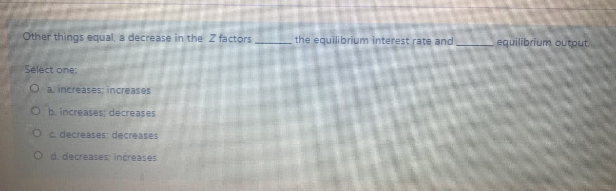Other things equal, a decrease in the Z factors
the equilibrium interest rate and
equilibrium output.
Select one:
O a. increases; increases
O b. increases; decreases
Oc decreases; decreases
O d. decreases; increases

