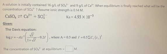 A solution is initially contained 16 g/L of SO, and 9 g/L of Ca". When equilibrium is finally reached what will be the
concentration of SO. ? Assume ionic strength is 0.14 M.
CaSO, = Ca²+ + so?
Ks = 4.93 x 10-5
Given:
The Davis equation:
log y =-Az?
-0.2/
where A = 0.5 and I = 0.5EC, (z,)
The concentration of SO, at equilibrium =
М.
