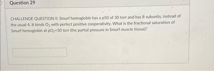 Question 29
CHALLENGE QUESTION II: Smurf hemoglobin has a p50 of 30 torr and has 8 subunits, instead of
the usual 4. It binds O2 with perfect positive cooperativity. What is the fractional saturation of
Smurf hemoglobin at pO2-30 torr (the partial pressure in Smurf muscle tissue)?

