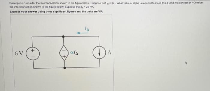 Description: Consider the interconnection shown in the figure below. Suppose that is i(a). What value of alpha is required to make this a valid interconnection? Consider
the interconnection shown in the figure below. Suppose that is 25 mA.
Express your answer using three significant figures and the units are V/A
6 V
+
ais
is