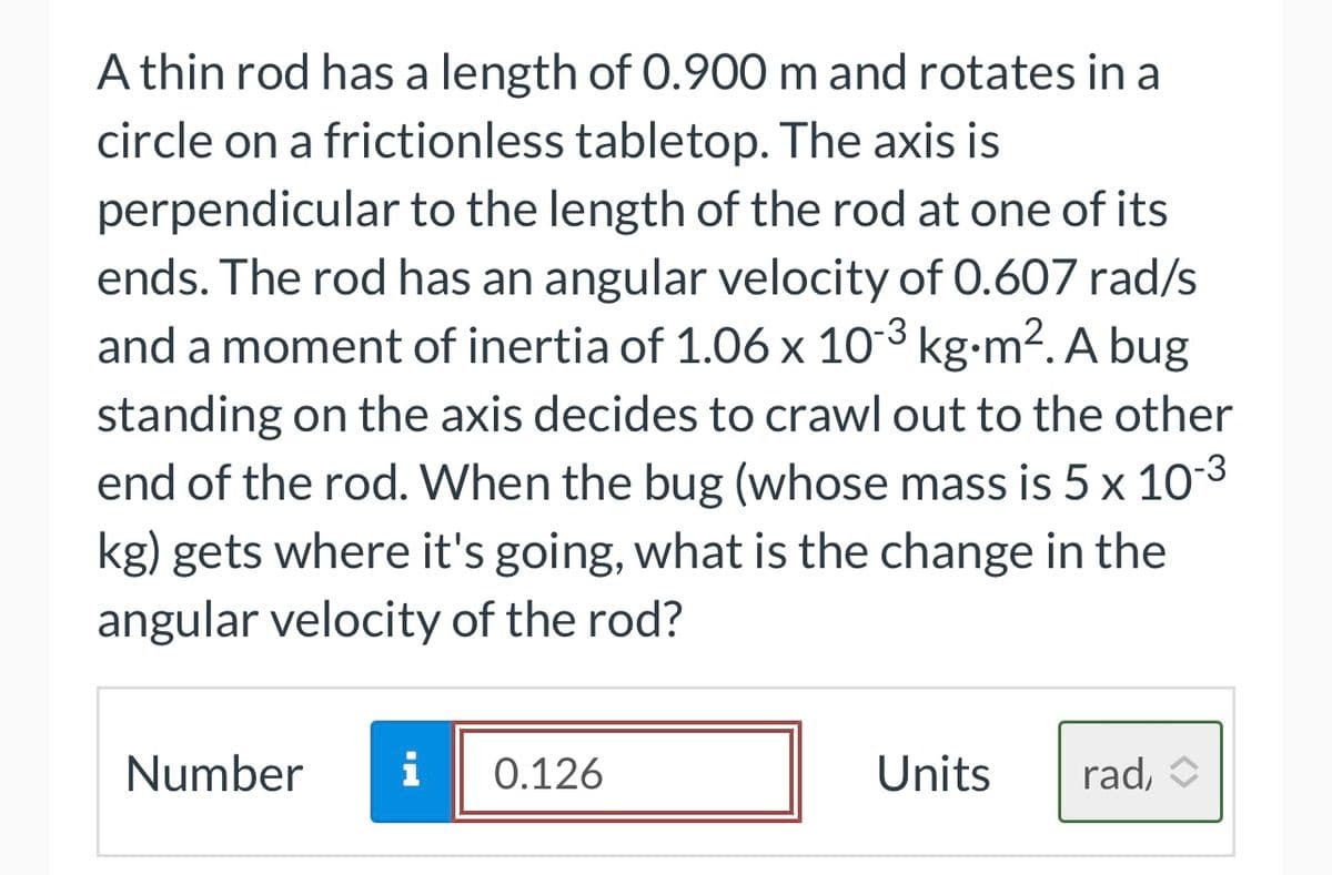-3
A thin rod has a length of 0.900 m and rotates in a
circle on a frictionless tabletop. The axis is
perpendicular to the length of the rod at one of its
ends. The rod has an angular velocity of 0.607 rad/s
and a moment of inertia of 1.06 x 10¯³ kg⋅m². A bug
standing on the axis decides to crawl out to the other
end of the rod. When the bug (whose mass is 5 x 10-³
kg) gets where it's going, what is the change in the
angular velocity of the rod?
Number i 0.126
Units
rad,