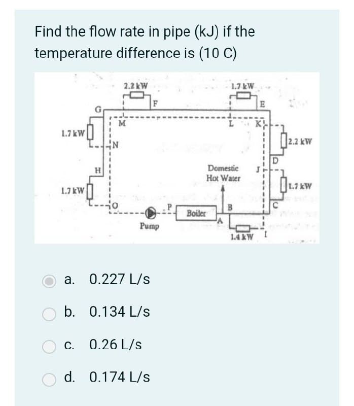 Find the flow rate in pipe (kJ) if the
temperature difference is (10 C)
2.2 kW
1.7 kW
F
E
M
K
1.7 kW
|2.2 kW
H
Domestic
Hot Water
1.7 kW
1.7 kW
Boiler
Pump
1.4 &W I
a. 0.227 L/s
b. 0.134 L/s
c. 0.26 L/s
d. 0.174 L/s
