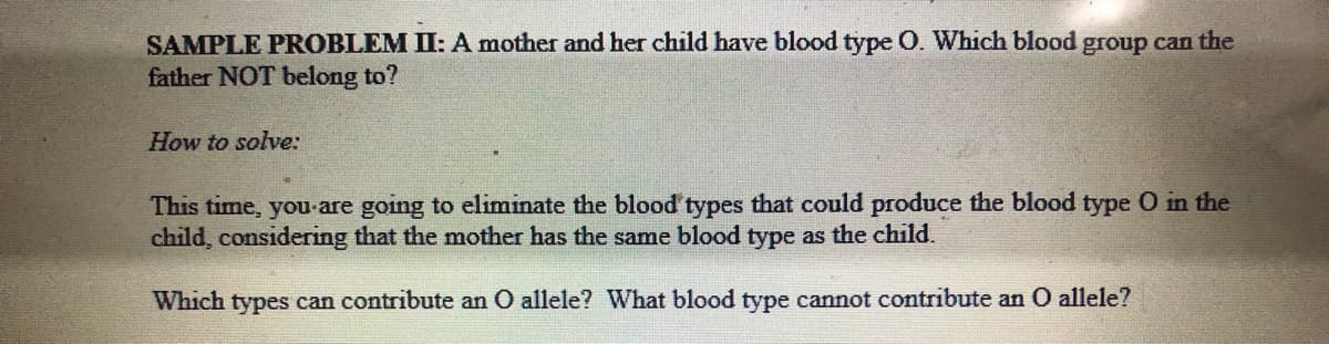 SAMPLE PROBLEM II: A mother and her child have blood type O. Which blood group can the
father NOT belong to?
How to solve:
This time, you-are going to eliminate the blood types that could produce the blood type O in the
child, considering that the mother has the same blood type as the child.
Which types can contribute an O allele? What blood type cannot contribute an 0 allele?
