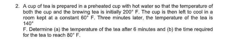 2. A cup of tea is prepared in a preheated cup with hot water so that the temperature of
both the cup and the brewing tea is initially 200° F. The cup is then left to cool in a
room kept at a constant 60° F. Three minutes later, the temperature of the tea is
140°
F. Determine (a) the temperature of the tea after 6 minutes and (b) the time required
for the tea to reach 80° F.
