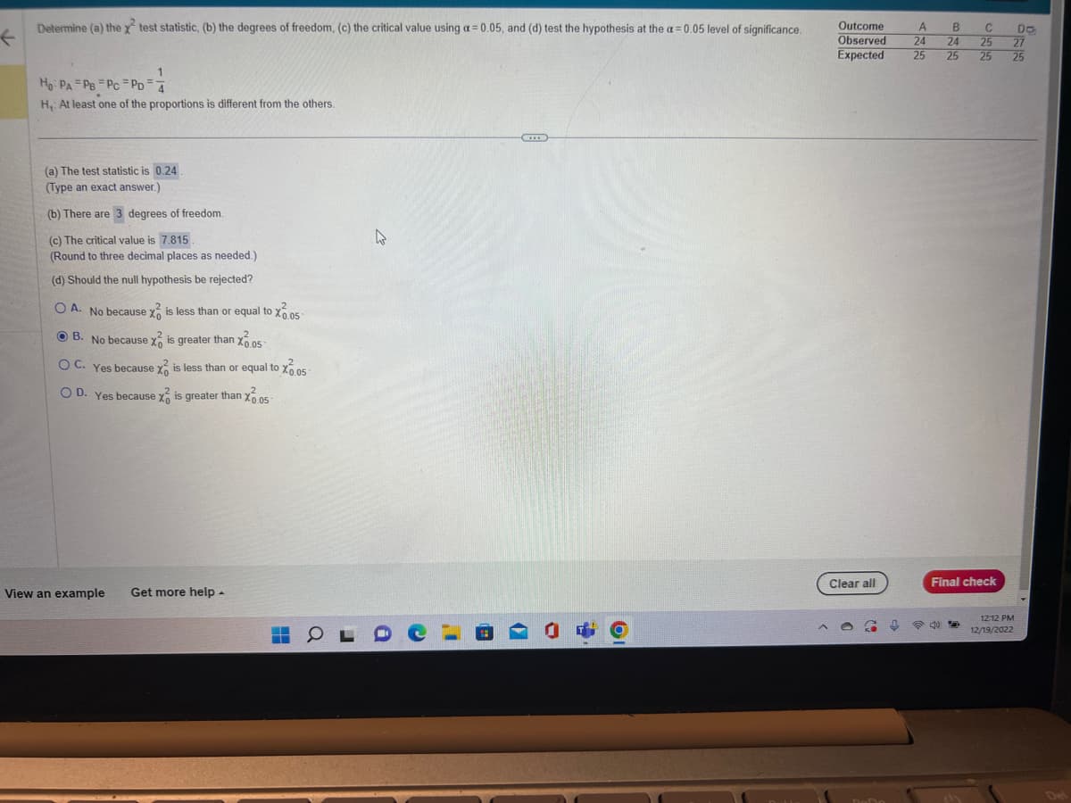 F
Determine (a) the x test statistic, (b) the degrees of freedom, (c) the critical value using a = 0.05, and (d) test the hypothesis at the a= 0.05 level of significance.
1
Ho PA PB PC PD=4
H₁: At least one of the proportions is different from the others.
(a) The test statistic is 0.24.
(Type an exact answer.)
(b) There are 3 degrees of freedom.
(c) The critical value is 7.815.
(Round to three decimal places as needed.)
(d) Should the null hypothesis be rejected?
OA. No because x is less than or equal to X0.05
B. No because x
is greater than 0.05-
OC. Yes because x is less than or equal to X0.05
OD. Yes because x is greater than X0.05
View an example Get more help.
HOL
4
I
Ol
Outcome
A B
C
24 24 25
Expected 25 25 25
Observed
Clear all
DoDo
[
Final check
25
12:12 PM
12/19/2022
DO
27
25