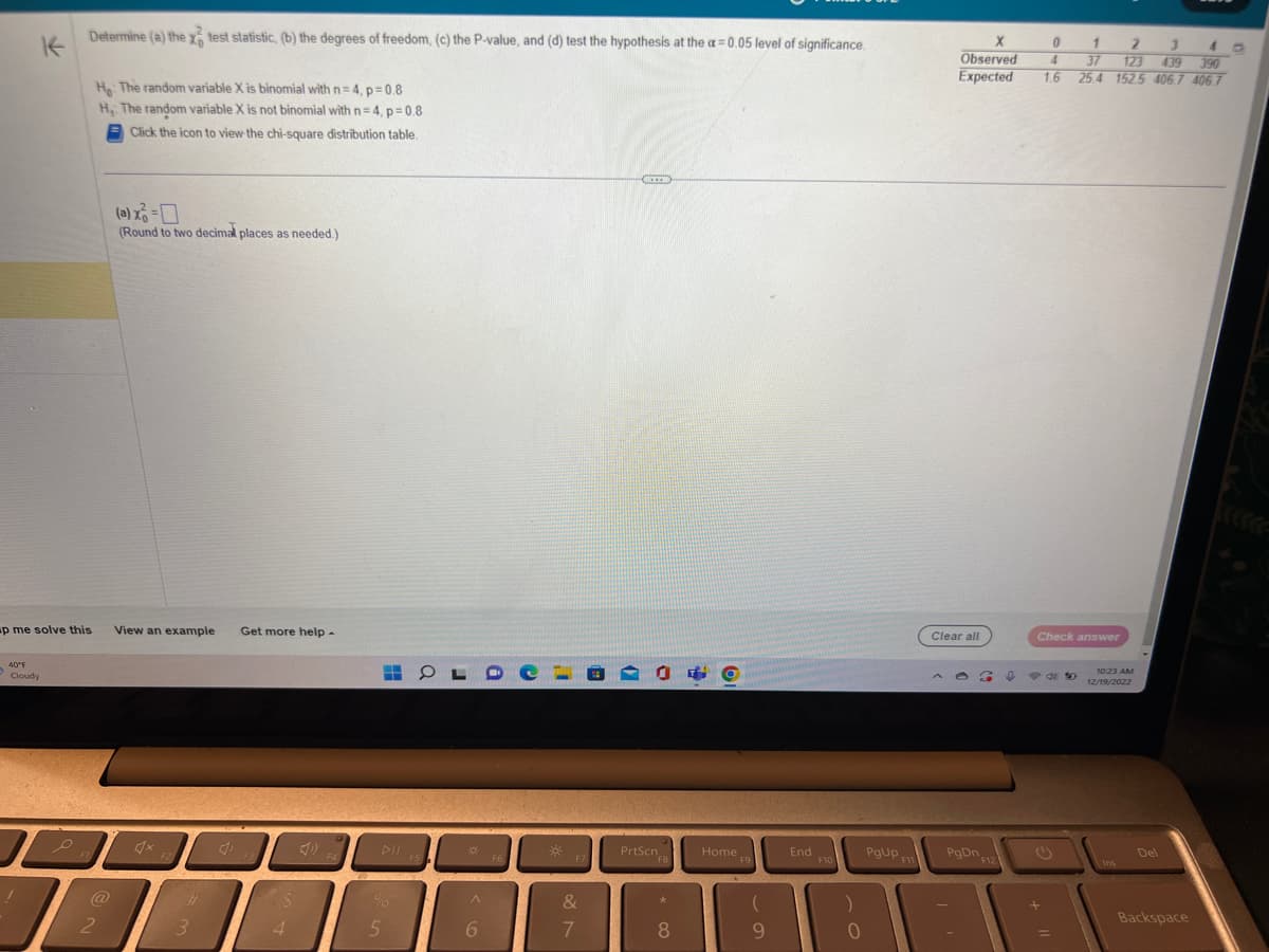 K
p me solve this
40°F
Cloudy
L
1
Determine (a) the x test statistic, (b) the degrees of freedom, (c) the P-value, and (d) test the hypothesis at the a= 0.05 level of significance.
F1
H: The random variable X is binomial with n=4, p=0.8
H, The random variable X is not binomial with n=4, p=0.8
Click the icon to view the chi-square distribution table.
@
2
(a) x² = 0
(Round to two decimal places as needed.)
View an example Get more help -
3
4
H
5
OL
DII FS
F5
O
A
6
F6
-*
F7
&
7
CICCOB
06
PrtScn
F8
*
8
Home 9
F9
(
9
End
F10
)
0
PgUp F11
0
X
Observed 4
Expected
1.6
Clear all
6 ↓ 934
PgDn F12
Check answer
1
2 3 4
37 123 439 390
25.4 152.5 406.7 406.7
+
10:23 AM
12/19/2022
Ins
Del
Backspace