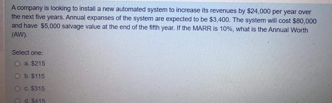 A company is looking to install a new automated system to increase its revenues by $24,000 per year over
the next five years. Annual expanses of the system are expected to be $3,400. The system will cost $80,000
and have $5,000 salvage value at the end of the fifth year. If the MARR is 10%, what is the Annual Worth
(AW).
Select one:
O a. $215
O b. $115
O C. $315
O d. $415
