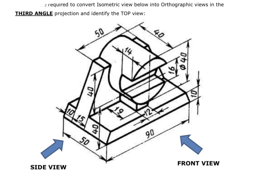 : required to convert Isometric view below into Orthographic views in the
THIRD ANGLE projection and identify the TOP view:
40
50
10 15
12
90
50
FRONT VIEW
SIDE VIEW
0カの
