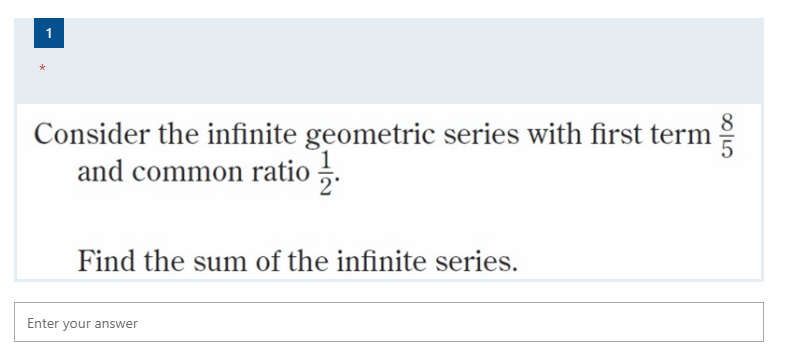 1
Consider the infinite geometric series with first term
and common ratio .
Find the sum of the infinite series.
Enter your answer
