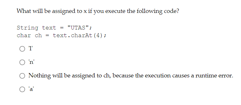What will be assigned to x if you execute the following code?
String text
char ch = text.charAt (4);
"UTAS";
O n'
O Nothing will be assigned to ch, because the execution causes a runtime error.
O 'a'
