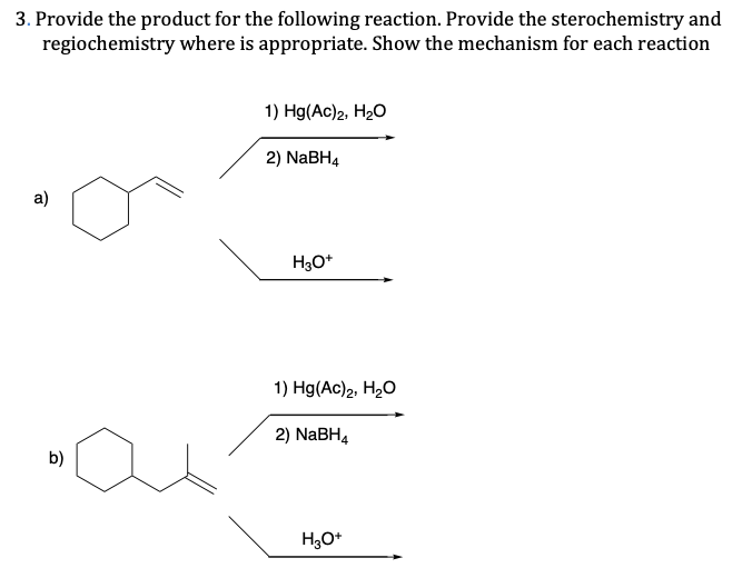 3. Provide the product for the following reaction. Provide the sterochemistry and
regiochemistry where is appropriate. Show the mechanism for each reaction
1) Hg(Ac)2, H20
2) NABH4
a)
H3O*
1) Hg(Ac)2, H2O
2) NaBH4
b)
H,O*
